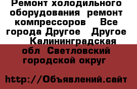 Ремонт холодильного оборудования, ремонт компрессоров. - Все города Другое » Другое   . Калининградская обл.,Светловский городской округ 